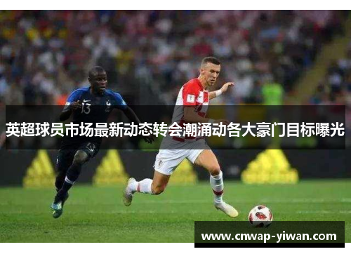 英超球员市场最新动态转会潮涌动各大豪门目标曝光 英超球员市场最新动态转会潮涌动各大豪门目标曝光