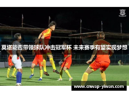 莫塔能否带领球队冲击冠军杯 未来赛季有望实现梦想 莫塔能否带领球队冲击冠军杯 未来赛季有望实现梦想