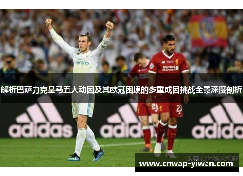 解析巴萨力克皇马五大动因及其欧冠困境的多重成因挑战全景深度剖析