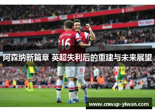 阿森纳新篇章 英超失利后的重建与未来展望
