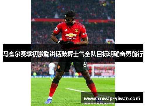 马奎尔赛季初激励讲话鼓舞士气全队目标明确奋勇前行