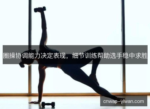 圈操协调能力决定表现,细节训练帮助选手稳中求胜 圈操协调能力决定表现,细节训练帮助选手稳中求胜
